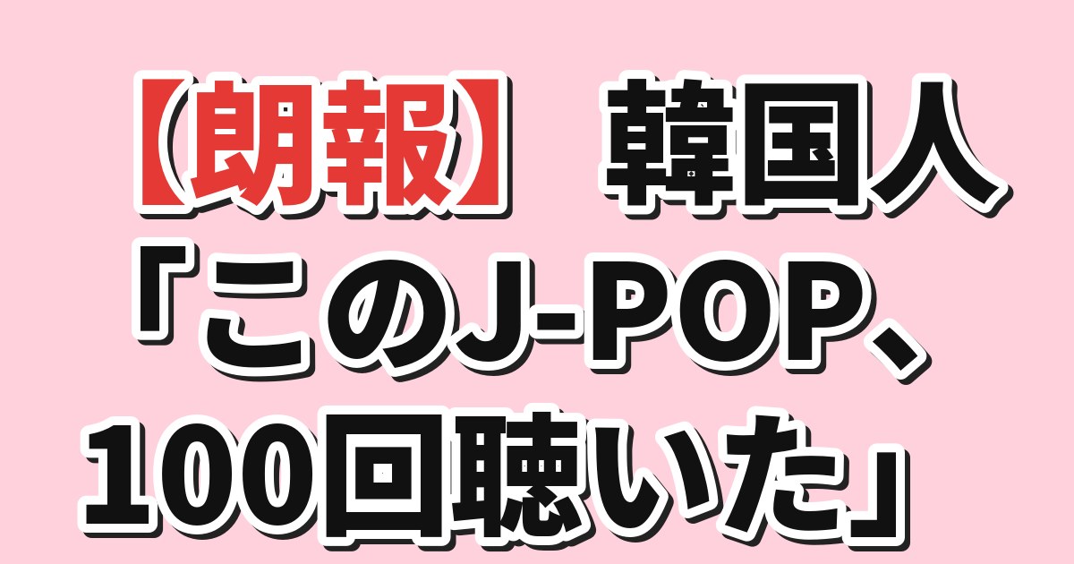 【朗報】韓国人「このJ-POP、100回聴いた」