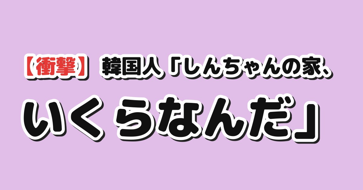 【衝撃】韓国人「しんちゃんの家、いくらなんだ」